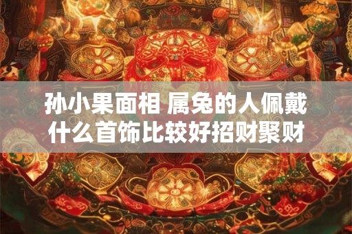 孙小果面相 属兔的人佩戴什么首饰比较好招财聚财