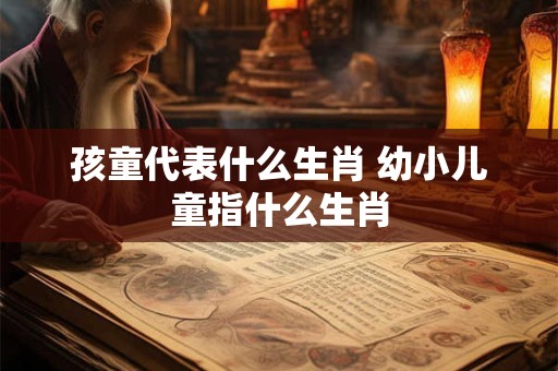孩童代表什么生肖 幼小儿童指什么生肖