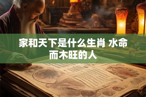 家和天下是什么生肖 水命而木旺的人