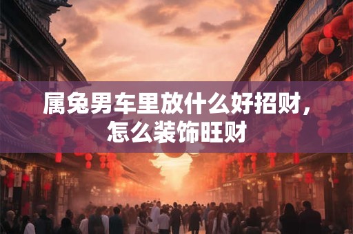 属兔男车里放什么好招财，怎么装饰旺财