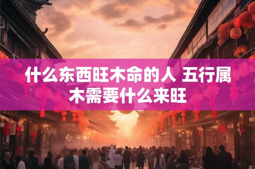 什么东西旺木命的人 五行属木需要什么来旺