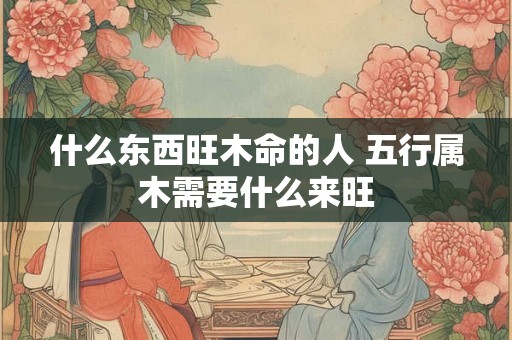 什么东西旺木命的人 五行属木需要什么来旺