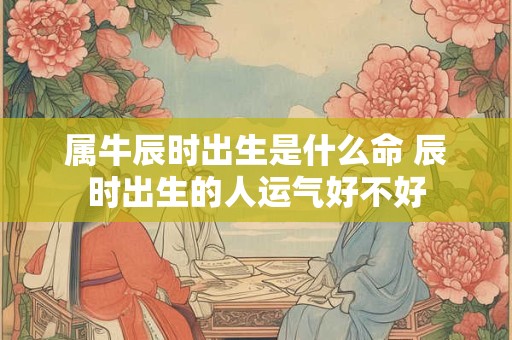 属牛辰时出生是什么命 辰时出生的人运气好不好