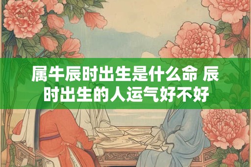 属牛辰时出生是什么命 辰时出生的人运气好不好