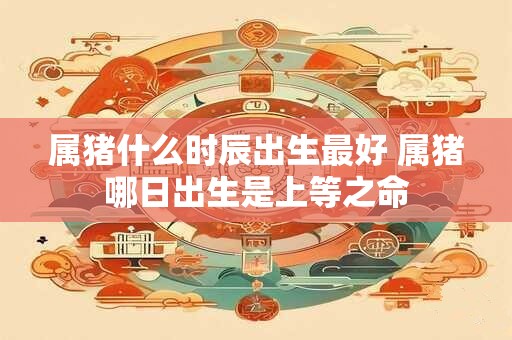 属猪什么时辰出生最好 属猪哪日出生是上等之命