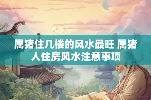 详细阅读:属猪住几楼的风水最旺 属猪人住房风水注意事项 属猪住几楼的风水最旺 属猪人住房风水注意事项