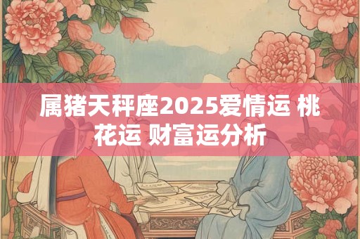 属猪天秤座2025爱情运 桃花运 财富运分析