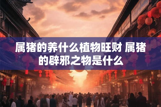属猪的养什么植物旺财 属猪的辟邪之物是什么