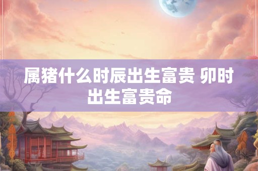 属猪什么时辰出生富贵 卯时出生富贵命