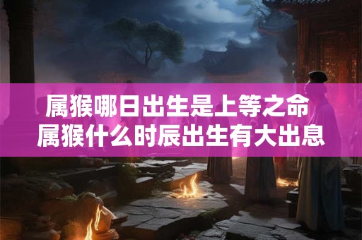属猴哪日出生是上等之命 属猴什么时辰出生有大出息