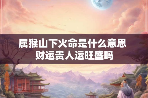 属猴山下火命是什么意思 财运贵人运旺盛吗
