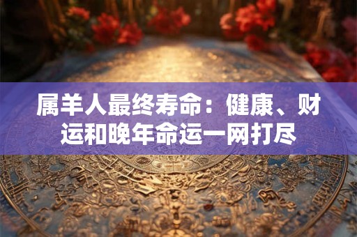 属羊人最终寿命：健康、财运和晚年命运一网打尽