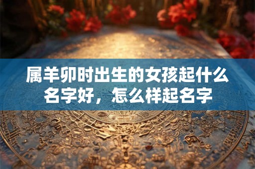 属羊卯时出生的女孩起什么名字好，怎么样起名字
