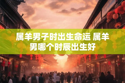 属羊男子时出生命运 属羊男哪个时辰出生好