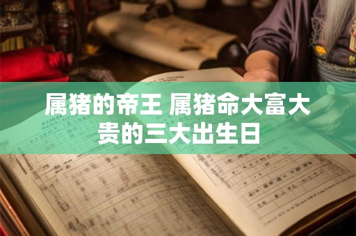 属猪的帝王 属猪命大富大贵的三大出生日