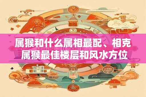 属猴和什么属相最配、相克 属猴最佳楼层和风水方位
