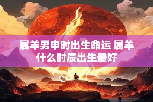 属羊男申时出生命运 属羊什么时辰出生最好