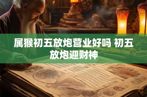 属猴初五放炮营业好吗 初五放炮迎财神