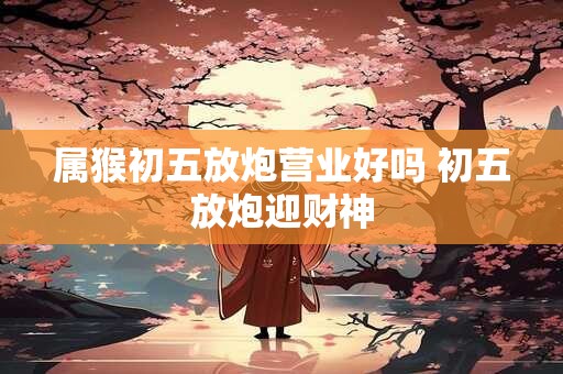 属猴初五放炮营业好吗 初五放炮迎财神