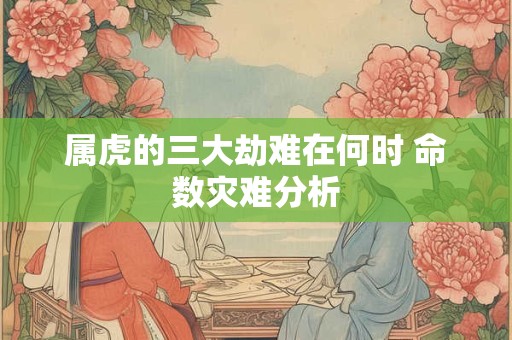属虎的三大劫难在何时 命数灾难分析