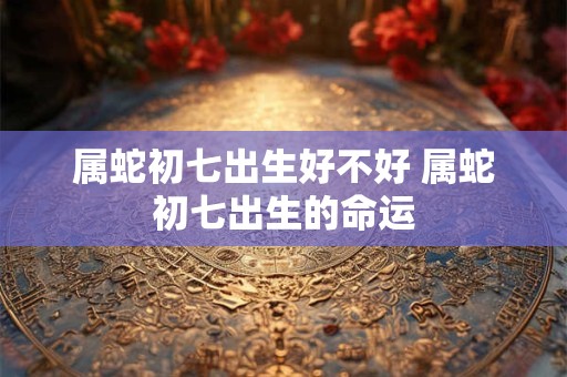 属蛇初七出生好不好 属蛇初七出生的命运