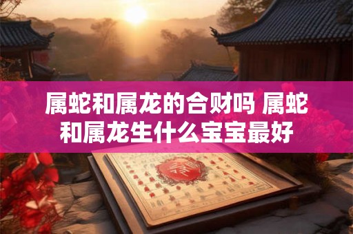 属蛇和属龙的合财吗 属蛇和属龙生什么宝宝最好