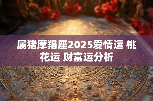 属猪摩羯座2025爱情运 桃花运 财富运分析