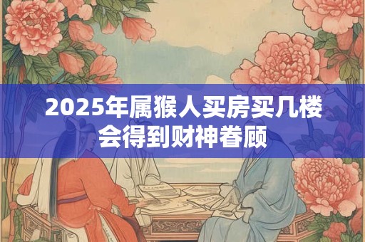 2025年属猴人买房买几楼会得到财神眷顾