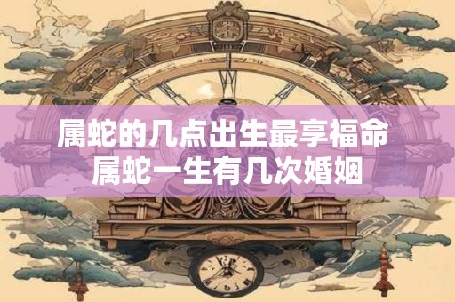 属蛇的几点出生最享福命 属蛇一生有几次婚姻