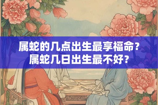 属蛇的几点出生最享福命？属蛇几日出生最不好？