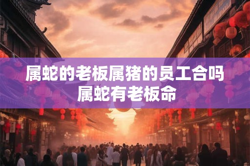 属蛇的老板属猪的员工合吗 属蛇有老板命