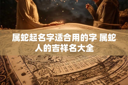 属蛇起名字适合用的字 属蛇人的吉祥名大全