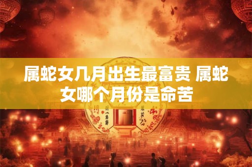 属蛇女几月出生最富贵 属蛇女哪个月份是命苦