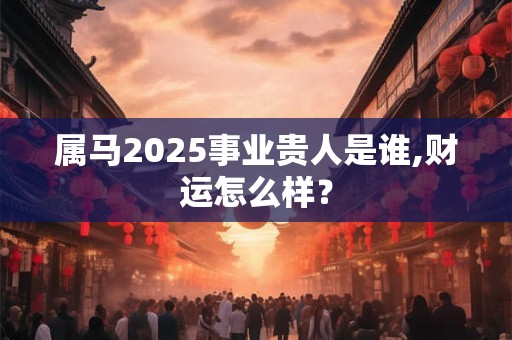 属马2025事业贵人是谁,财运怎么样？