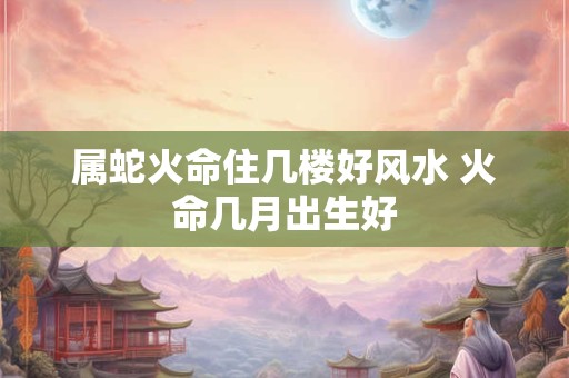 属蛇火命住几楼好风水 火命几月出生好