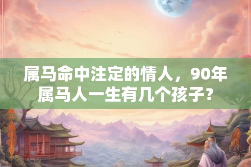 详细阅读:属马命中注定的情人,90年属马人一生有几个孩子? 属马命中注定的情人,90年属马人一生有几个孩子?