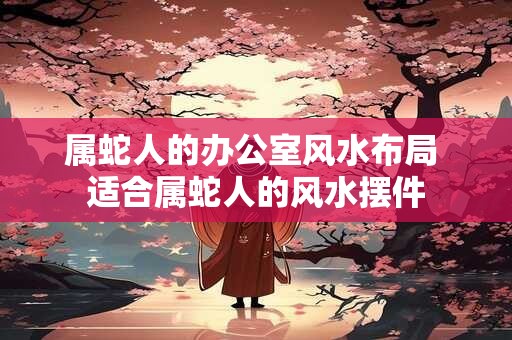 属蛇人的办公室风水布局 适合属蛇人的风水摆件