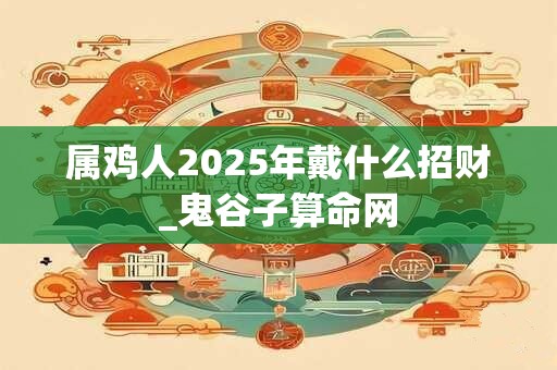 详细阅读:属鸡人2025年戴什么招财_鬼谷子算命网 属鸡人2025年戴什么招财_鬼谷子算命网