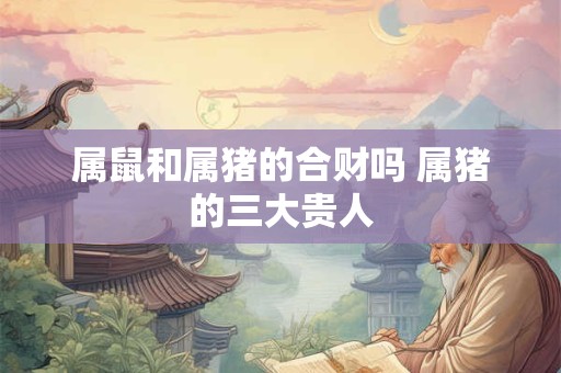属鼠和属猪的合财吗 属猪的三大贵人