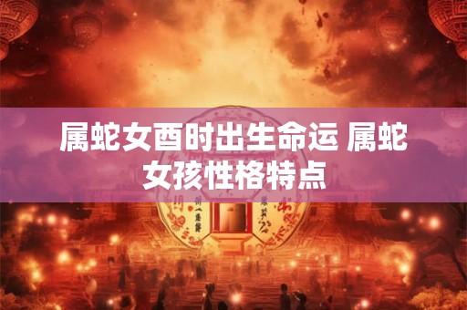 属蛇女酉时出生命运 属蛇女孩性格特点
