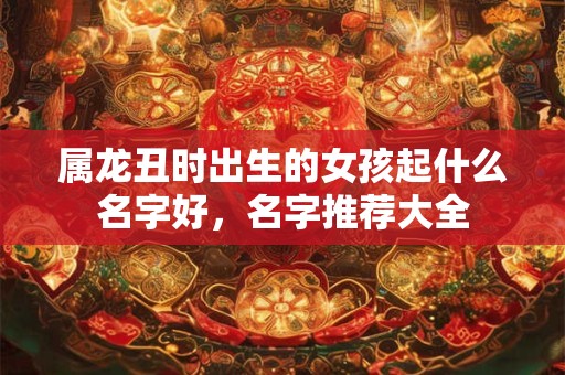 属龙丑时出生的女孩起什么名字好，名字推荐大全