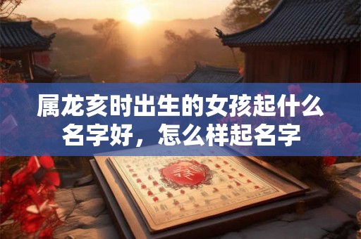 属龙亥时出生的女孩起什么名字好，怎么样起名字