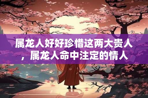 属龙人好好珍惜这两大贵人，属龙人命中注定的情人