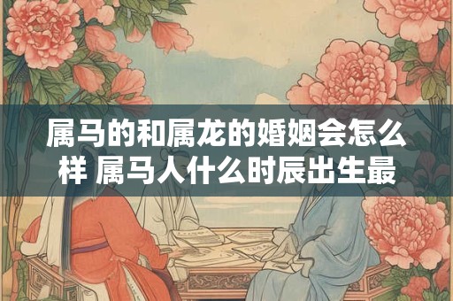 属马的和属龙的婚姻会怎么样 属马人什么时辰出生最好命
