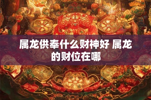 属龙供奉什么财神好 属龙的财位在哪