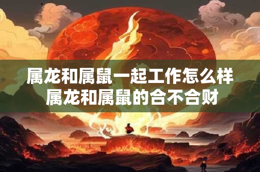 属龙和属鼠一起工作怎么样 属龙和属鼠的合不合财