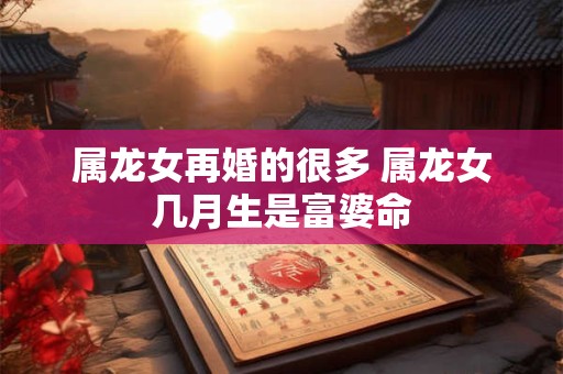 属龙女再婚的很多 属龙女几月生是富婆命