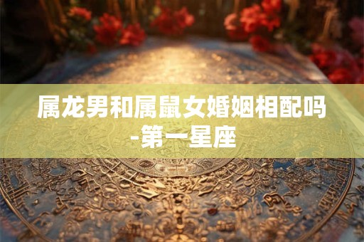 属龙男和属鼠女婚姻相配吗-第一星座