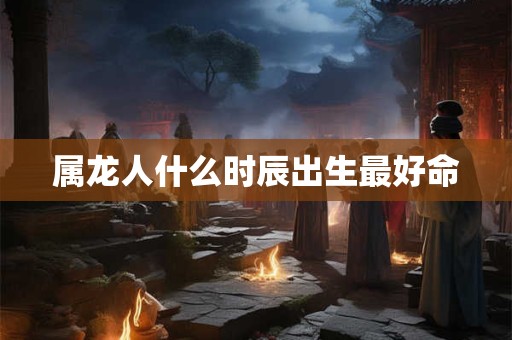 属龙人什么时辰出生最好命