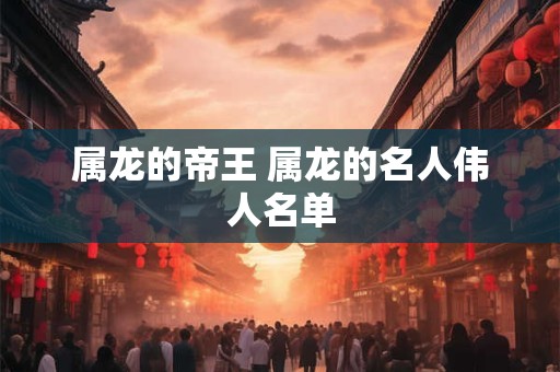 属龙的帝王 属龙的名人伟人名单